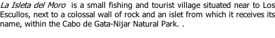 La Isleta del Moro  is a small fishing and tourist village situated near to Los Escullos, next to a colossal wall of rock and an islet from which it receives its name, within the Cabo de Gata-Nijar Natural Park. .